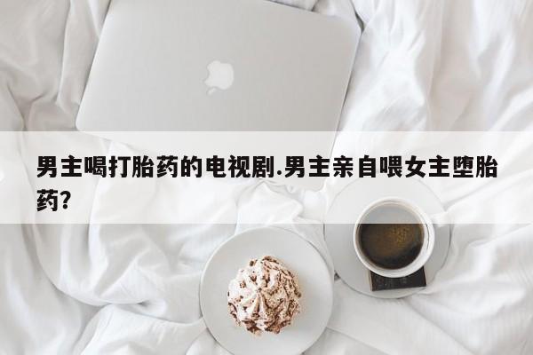 网上卖流产药联系方式，男主喝打胎药的电视剧.男主亲自喂女主堕胎药？