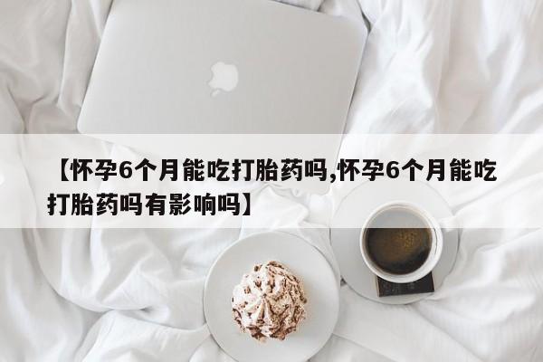 网上卖流产药联系方式，【怀孕6个月能吃打胎药吗,怀孕6个月能吃打胎药吗有影响吗】