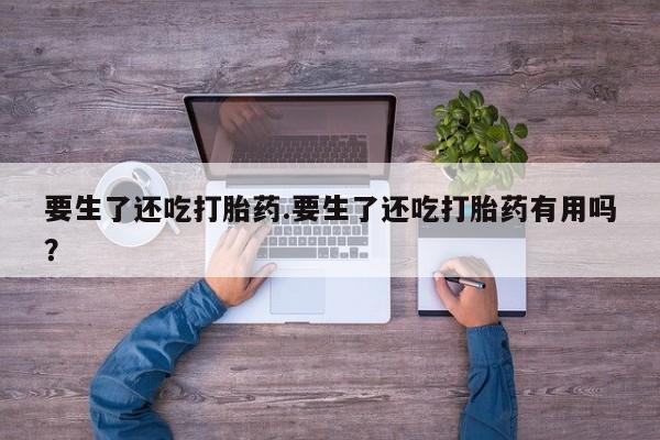 网上卖流产药联系方式，要生了还吃打胎药.要生了还吃打胎药有用吗？