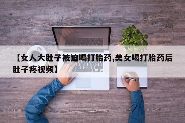 网上卖流产药联系方式，【女人大肚子被迫喝打胎药,美女喝打胎药后肚子疼视频】