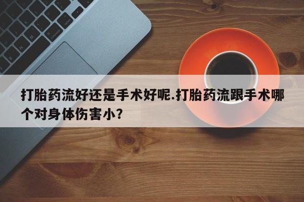 网上卖流产药联系方式，打胎药流好还是手术好呢.打胎药流跟手术哪个对身体伤害小？