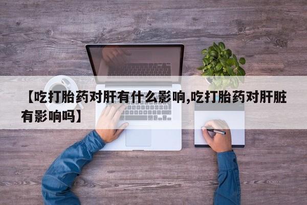 网上卖流产药联系方式，【吃打胎药对肝有什么影响,吃打胎药对肝脏有影响吗】