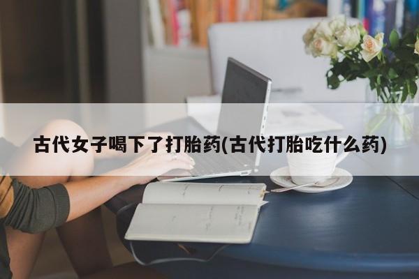 网上卖流产药联系方式，古代女子喝下了打胎药(古代打胎吃什么药)