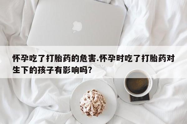 网上卖流产药联系方式，怀孕吃了打胎药的危害.怀孕时吃了打胎药对生下的孩子有影响吗？