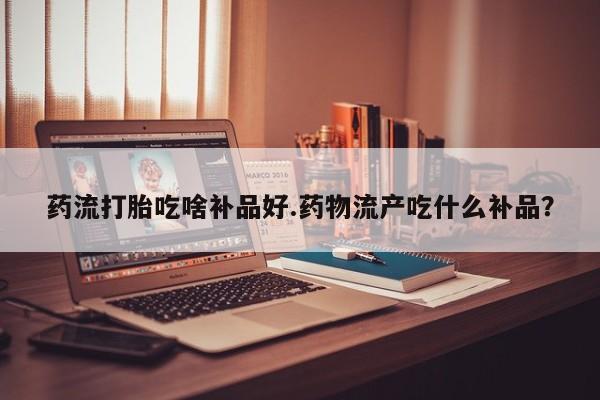 网上卖流产药联系方式，药流打胎吃啥补品好.药物流产吃什么补品？
