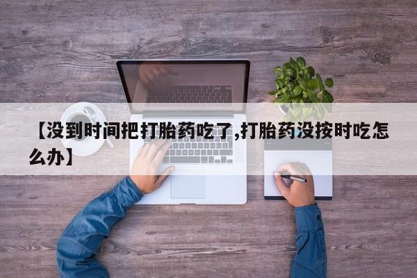 网上卖流产药联系方式，【没到时间把打胎药吃了,打胎药没按时吃怎么办】