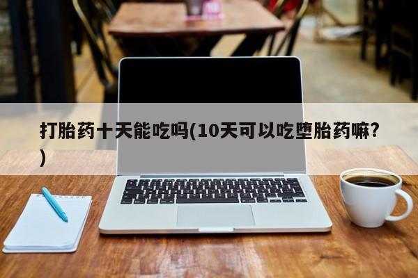 网上卖流产药联系方式,打胎药十天能吃吗(10天可以吃堕胎药嘛?)