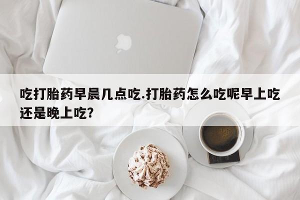 网上卖流产药联系方式，吃打胎药早晨几点吃.打胎药怎么吃呢早上吃还是晚上吃？