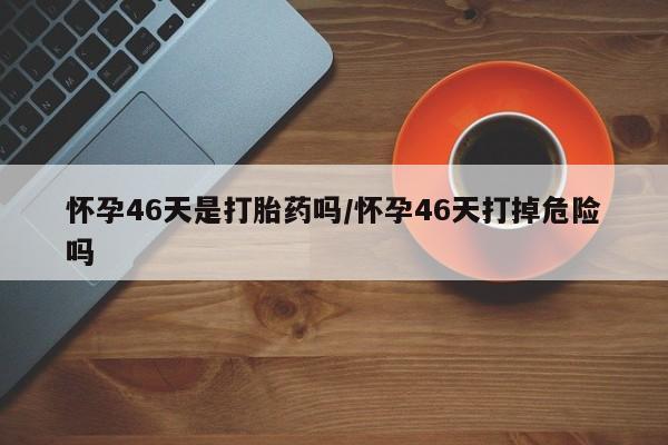 网上卖流产药联系方式，怀孕46天是打胎药吗/怀孕46天打掉危险吗