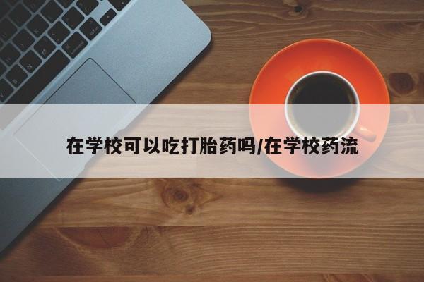 网上卖流产药联系方式，在学校可以吃打胎药吗/在学校药流