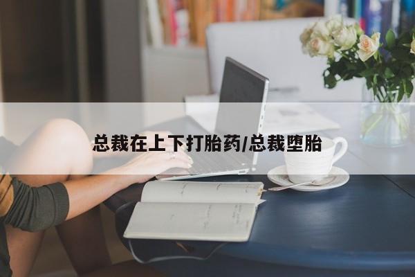 网上卖流产药联系方式，总裁在上下打胎药/总裁堕胎