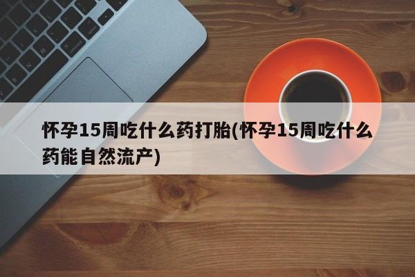 网上卖流产药联系方式，怀孕15周吃什么药打胎(怀孕15周吃什么药能自然流产)