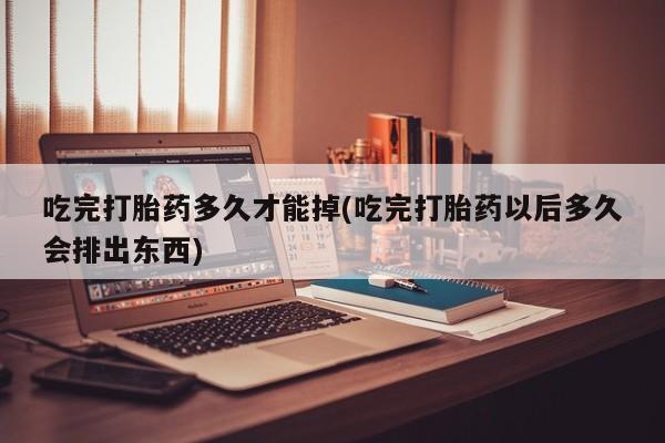 网上卖流产药联系方式，吃完打胎药多久才能掉(吃完打胎药以后多久会排出东西)