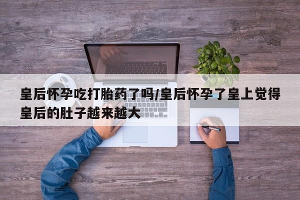 网上卖流产药联系方式，皇后怀孕吃打胎药了吗/皇后怀孕了皇上觉得皇后的肚子越来越大