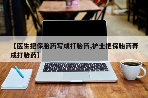 网上卖流产药联系方式，【医生把保胎药写成打胎药,护士把保胎药弄成打胎药】