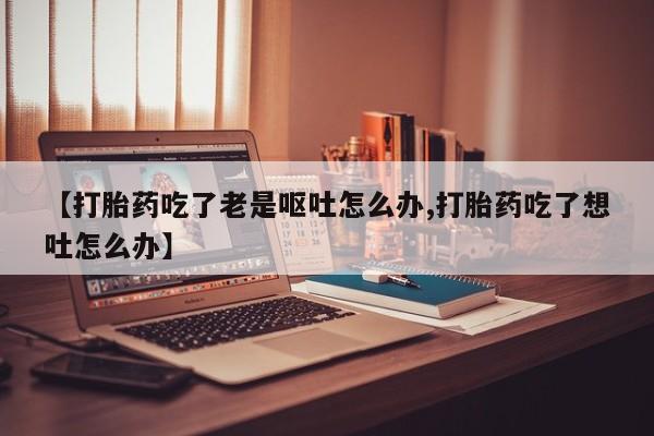 网上卖流产药联系方式，【打胎药吃了老是呕吐怎么办,打胎药吃了想吐怎么办】