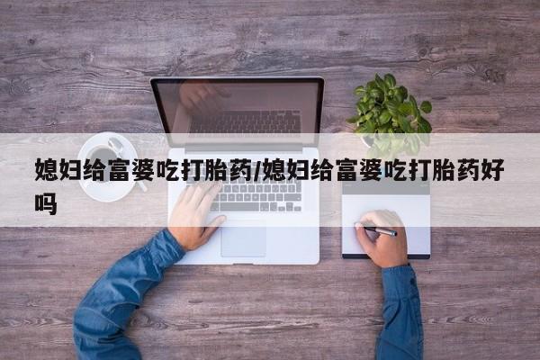 网上卖流产药联系方式，媳妇给富婆吃打胎药/媳妇给富婆吃打胎药好吗