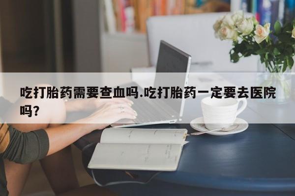 网上卖流产药联系方式，吃打胎药需要查血吗.吃打胎药一定要去医院吗？
