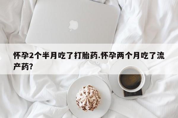 网上卖流产药联系方式，怀孕2个半月吃了打胎药.怀孕两个月吃了流产药？