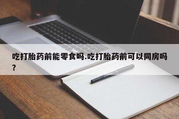 网上卖流产药联系方式，吃打胎药前能零食吗.吃打胎药前可以同房吗？