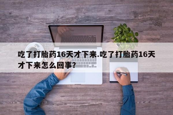 网上卖流产药联系方式，吃了打胎药16天才下来.吃了打胎药16天才下来怎么回事？