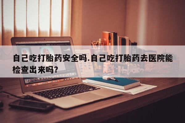 网上卖流产药联系方式，自己吃打胎药安全吗.自己吃打胎药去医院能检查出来吗？