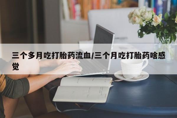 网上卖流产药联系方式，三个多月吃打胎药流血/三个月吃打胎药啥感觉