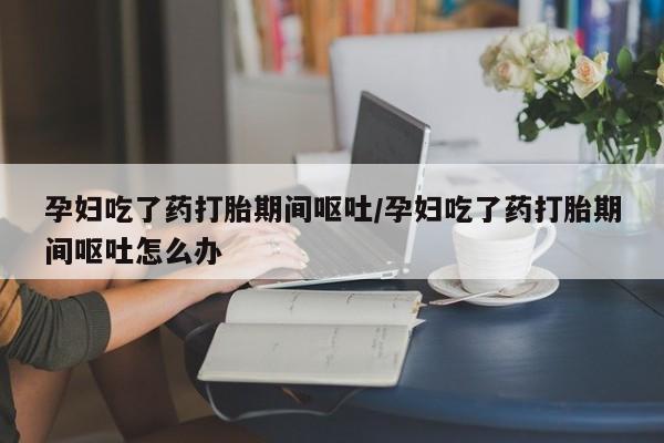 网上卖流产药联系方式，孕妇吃了药打胎期间呕吐/孕妇吃了药打胎期间呕吐怎么办