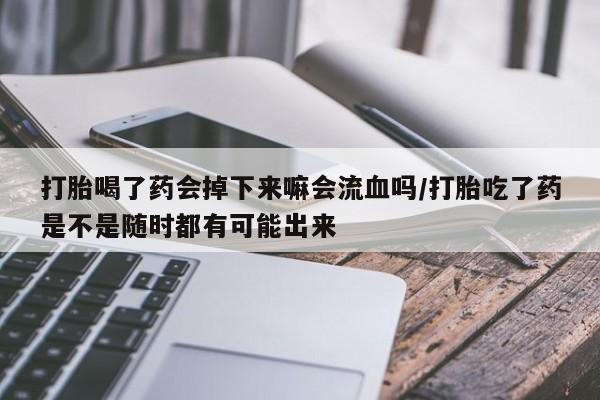 网上卖流产药联系方式，打胎喝了药会掉下来嘛会流血吗/打胎吃了药是不是随时都有可能出来