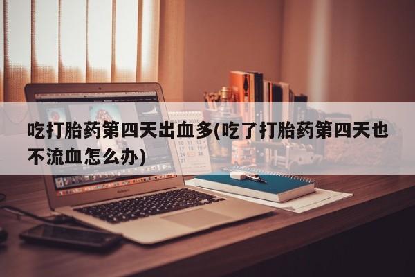 网上卖流产药联系方式，吃打胎药第四天出血多(吃了打胎药第四天也不流血怎么办)