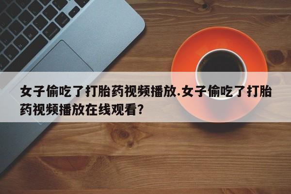 网上卖流产药联系方式，女子偷吃了打胎药视频播放.女子偷吃了打胎药视频播放在线观看？