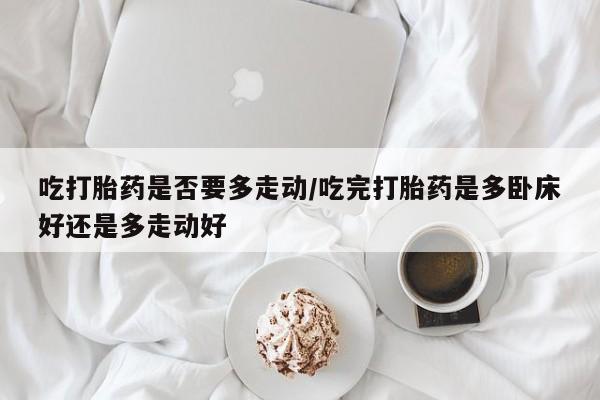 网上卖流产药联系方式，吃打胎药是否要多走动/吃完打胎药是多卧床好还是多走动好