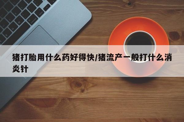 网上卖流产药联系方式，猪打胎用什么药好得快/猪流产一般打什么消炎针