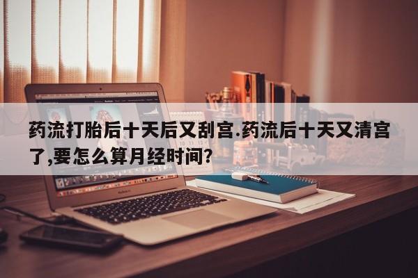 网上卖流产药联系方式，药流打胎后十天后又刮宫.药流后十天又清宫了,要怎么算月经时间？
