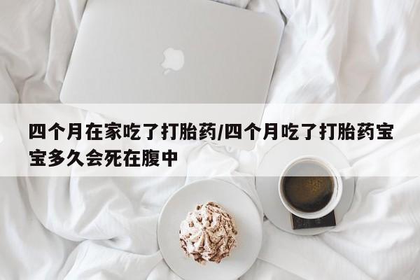 网上卖流产药联系方式，四个月在家吃了打胎药/四个月吃了打胎药宝宝多久会死在腹中