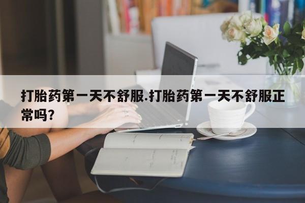 网上卖流产药联系方式，打胎药第一天不舒服.打胎药第一天不舒服正常吗？