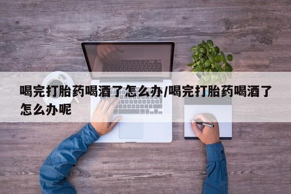 网上卖流产药联系方式，喝完打胎药喝酒了怎么办/喝完打胎药喝酒了怎么办呢