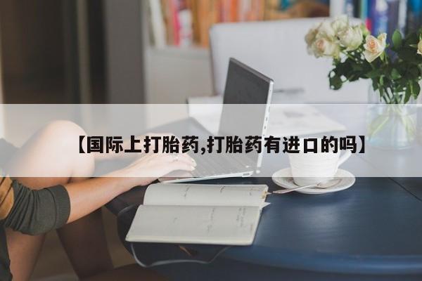 网上卖流产药联系方式，【国际上打胎药,打胎药有进口的吗】