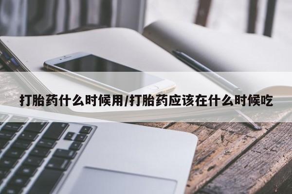 网上卖流产药联系方式，打胎药什么时候用/打胎药应该在什么时候吃