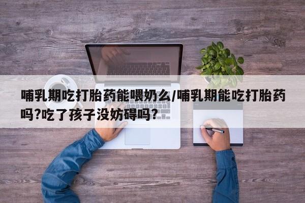网上卖流产药联系方式，哺乳期吃打胎药能喂奶么/哺乳期能吃打胎药吗?吃了孩子没妨碍吗?