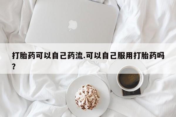 网上卖流产药联系方式，打胎药可以自己药流.可以自己服用打胎药吗？