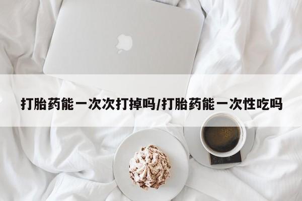 网上卖流产药联系方式，打胎药能一次次打掉吗/打胎药能一次性吃吗