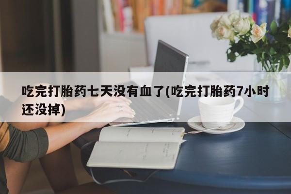网上卖流产药联系方式,吃完打胎药七天没有血了(吃完打胎药7小时还没掉)