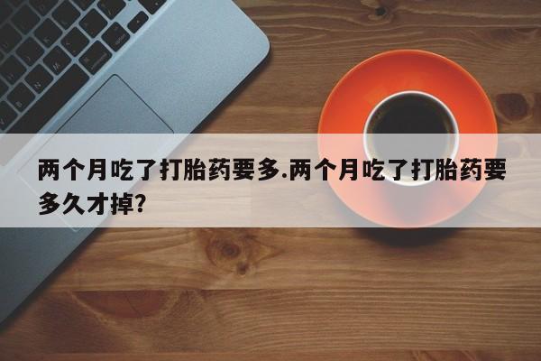 网上卖流产药联系方式，两个月吃了打胎药要多.两个月吃了打胎药要多久才掉？