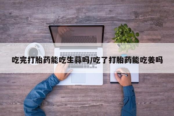 网上卖流产药联系方式，吃完打胎药能吃生蒜吗/吃了打胎药能吃姜吗