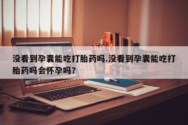 网上卖流产药联系方式，没看到孕囊能吃打胎药吗.没看到孕囊能吃打胎药吗会怀孕吗？
