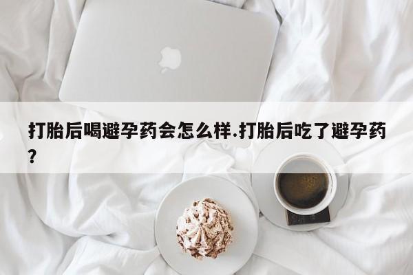 网上卖流产药联系方式，打胎后喝避孕药会怎么样.打胎后吃了避孕药？