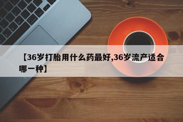 网上卖流产药联系方式，【36岁打胎用什么药最好,36岁流产适合哪一种】